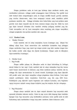 Dengan pembukaan usaha ini kami juga berharap dapat membantu mereka yang
membutuhkan pekerjaan, sehingga jumlah pengangguran dapat berkurang. Dan apabila kami
telah berhasil dalam mengembangkan usaha ini dengan memiliki banyak gerobak martabak
yang tersebar dimana-mana, maka kami mempunyai rencana untuk mendirikan pabrik
pembuatan martabak mini. Sehingga kebutuhan akan bahan-bahan yang kami perlukan untuk
gerobak kami dapat terpenuhi dan tak harus memesan dengan orang lain. Selain itu, kami
juga dapat memasok kebutuhan akan martabak terhadap pedagang martabak yang lain.
Untuk mewujudkan niat ini, kami menerapkan sistem menabung yaitu dengan menyisihkan
sebagian penghasilan dari gerobak martabak mini yang ada.
1.1.3. Manfaat Usaha
a. Manfaat Ekonomi
Usaha martabak mini ini cukup menjanjikan, karena keuntungan yang didapat bisa
dibilang cukup besar. Kami menawarkan dan memberikan kemudahan bagi pelanggan
dengan memberikan harga yang murah tapi dengan produk yang tidak murahan dengan kata
lain kualitas produk selalu dijaga dan dijamin kesehatannya. Dengan usaha ini diharapkan
dapat memberikan keuntungan.
b. Manfaat Sosial
1. Bagi Pemilik
Dengan melihat peluang ini, diharapkan usaha ini dapat berkembang ke berbagai
daerah bahkan ke luar negri. Usaha martabak mini ini cukup menjanjikan bagi kita, karena
masih banyak daerah-daerah di Indonesia yang belum menikmati enaknya martabak mini ini,
sehingga kita dapat memasarkannya ke daerah tersebut. Keuntungan yang dapat diperoleh
oleh pemilik usaha yaitu dapat menjadikan sebagai pengalaman dalam berbisnis. Serta dapat
menjadi pembelajaran dalam menjalankan bisnis-bisnis yang lain yang lebih besar.
Pembelajaran yang diperoleh seperti bagaimana cara melayani konsumen, serta bagaimana
supaya karyawan menjadi senang dengan kebijakan yang kita tetapkan, dan lain sebagainya.
2. Bagi Masyarakat
Dengan adanya martabak mini ini, dapat menjadi alternative bagi masyarakat untuk
memenuhi kebutuhan makanan mereka. Selain itu juga secara tidak langsung dapat membuka
lapangan kerja bagi masyarakat yang membutuhkan pekerjaan, karna apabila usaha ini telah
berkembang maka membutuhkan tenaga kerja untuk membantu dalam kelancaran usaha.
 