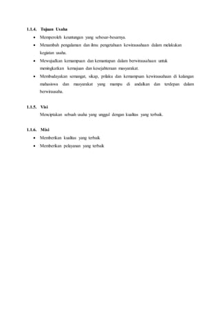 1.1.4. Tujuan Usaha
 Memperoleh keuntungan yang sebesar-besarnya.
 Menambah pengalaman dan ilmu pengetahuan kewirausahaan dalam melakukan
kegiatan usaha.
 Mewujudkan kemampuan dan kemantapan dalam berwirausahaan untuk
meningkatkan kemajuan dan kesejahteraan masyarakat.
 Membudayakan semangat, sikap, prilaku dan kemampuan kewirausahaan di kalangan
mahasiswa dan masyarakat yang mampu di andalkan dan terdepan dalam
berwirausaha.
1.1.5. Visi
Menciptakan sebuah usaha yang unggul dengan kualitas yang terbaik.
1.1.6. Misi
 Memberikan kualitas yang terbaik
 Memberikan pelayanan yang terbaik
 