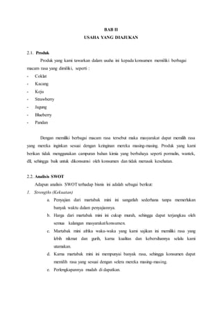BAB II
USAHA YANG DIAJUKAN
2.1. Produk
Produk yang kami tawarkan dalam usaha ini kepada konsumen memiliki berbagai
macam rasa yang dimiliki, seperti :
- Coklat
- Kacang
- Keju
- Strawberry
- Jagung
- Blueberry
- Pandan
Dengan memiliki berbagai macam rasa tersebut maka masyarakat dapat memilih rasa
yang mereka inginkan sesuai dengan keinginan mereka masing-masing. Produk yang kami
berikan tidak menggunakan campuran bahan kimia yang berbahaya seperti pormalin, wantek,
dll, sehingga baik untuk dikonsumsi oleh konsumen dan tidak merusak kesehatan.
2.2. Analisis SWOT
Adapun analisis SWOT terhadap bisnis ini adalah sebagai berikut:
1. Strengths (Kekuatan)
a. Penyajian dari martabak mini ini sangatlah sederhana tanpa memerlukan
banyak waktu dalam penyajiannya.
b. Harga dari martabak mini ini cukup murah, sehingga dapat terjangkau oleh
semua kalangan masyarakat/konsumen.
c. Martabak mini afrika waka-waka yang kami sajikan ini memiliki rasa yang
lebih nikmat dan gurih, karna kualitas dan kebersihannya selalu kami
utamakan.
d. Karna martabak mini ini mempunyai banyak rasa, sehingga konsumen dapat
memilih rasa yang sesuai dengan selera mereka masing-masing.
e. Perlengkapannya mudah di dapatkan.
 