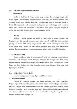 2.3. Marketing Plan (Rencana Pemasaran)
2.3.1. Target Pasar
Usaha ini berlokasi di tempat-tempat yang strategis dan di pinggir-pinggir jalan
utama, seperti jalan Sudirman tepatnya di depan pasar buah, jalan Tuanku Tambusai, jalan
Subrantas panam, jalan Sail dan lintas timur. Tempat-tempat lokasi tersebut yang banyak di
lewati oleh masyarakat, baik masyarakat lokal maupun non lokal sehingga usaha kami ini
mudah untuk dikenal oleh masyarakat. Yang menjadi target pasar kami yaitu masyarakat
sekitar dan masyarakat pengguna jalan tempat usaha kami berdiri.
2.3.2. Pesaing
Terdapat banyak pesaing dari usaha ini, akan tetapi di sinilah kreatifitas kita
bagaimana cara kita menarik konsumen agar dapat membeli produk kita tanpa membuat
pesaing kita merasa tidak senang dengan tindakan kita. Namun kekeluargaan harus tetap
selalu terjaga antara pesaing dan menciptakan persaingan yang sehat tanpa menjatuhkan
pesaing. Dengan cara mentaati peraturan dan undang-undang pasar yang telah di tetapkan.
2.3.3. Sasaran Pembeli
Dalam menjalankan usaha ini sasaran pembeli kami yaitu mencakup semua kalangan
masyarakat, baik kalangan bawah, kalangan menengah dan kalangan atas. Dari semua
kalangan tersebut sebagian besar mampu untuk membeli produk yang kami tawarkan, karena
harga yang kami berikan pun cukup terjangkau untuk semua kalangan. Harga yang kami
berikan yaitu Rp10.000.
2.4. STRATEGI PEMASARAN
Adapun strategi pemasaran yang dapat kami lakukan adalah:
1. Dari mulut ke mulut
Promosi ini merupakan promosi yang paling sederhana, serta tidak memerlukan
banyak biaya untuk melakukan promosi ini. Cukup dengan bercerita dengan teman-teman
kita atau keluarga untuk mempromosikan usaha kita, sehingga secara tidak langsung semua
konsumen/masyarakat akan mengetahui usaha kita. Dan apabila usaha kita sudah diketahui
dan disukai, maka konsumen tersebut akan memberitahukan kepada orang lain untuk
membeli martabak mini di tempat kita.
 