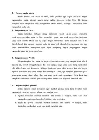 2. Dengan media Internet
Selain promosi dari mulut ke mulut, maka promosi juga dapat dilakukan dengan
menggunakan media internet, seperti dapat melalui facebook, twitter, blog, dll. Karena
sebagian besar masyarakat telah menggunakan media internet, sehingga masyarakat dapat
mengetahui usaha kita.
3. Pengembangan Pasar
Selain melakukan berbagai strategi pemasaran produk seperti diatas, selanjutnya
untuk mempromosikan usaha ini bisa menambah pasar baru untuk memperluas jangkauan
yang sudah dimiliki. Dalam hal ini, dapat dengan memperluas usaha martabak mini ini ke
daerah-daerah lain, dengan harapan usaha ini akan lebih dikenal oleh masyarakat dan juga
dapat menambahkan pendapatan serta dapat mengurangi tingkat pengangguran dengan
memperkerjakan karyawan yang baru.
4. Pengembangan Produk
Mengembangkan dari usaha ini dapat menambahkan rasa yang mungkin tidak ada di
pesaing lain, seperti menggabungkan dua rasa dengan harga yang sama, yang memberikan
nilai lebih dimata para konsumen. Sehingga jangkauan pasar akan semakin luas, dan tingkat
loyalitas konsumen pun setiap harinya kian meningkat. Kami juga menerima pemesanan pada
acara-acara arisan, ulang tahun, dan juga acara rapat pada perusahaan. Serta kami juga
mengikuti event-event sekolah guna meningkatkan market dari penjualan martabak mini.
5. Langkah-langkah promosi
Untuk menarik minat konsumen agar membeli produk yang kami tawarkan kami
mempunyai cara-cara tertentu, adapun cara tersebut yaitu:
a. Apabila konsumen membeli martabak mini minimal 5 bungkus, maka kami akan
memberikan potongan harga Rp 5.000 dari total pembelian.
b. Selain itu, apabila konsumen membeli martabak mini minimal 10 bungkus, maka
kami akan memberikan gratis satu kotak martabak mini.
 
