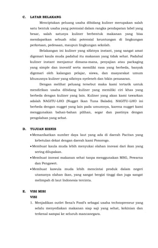 C. LATAR BELAKANG
Menciptakan peluang usaha dibidang kuliner merupakan salah
satu bentuk usaha yang potensial dalam rangka pendapatan label yang
besar, salah satunya kuliner berbentuk makanan yang bisa
mendapatkan sebuah nilai potensial keuntungan di lingkungan
perkotaan, pedesaan, maupun lingkungan sekolah.
Belakangan ini kuliner yang sifatnya instant, yang sangat amat
digemari kaula muda padahal itu makanan yang tidak sehat. Padahal
kuliner instant menjamur dimana-mana, penyajian atau packaging
yang simple dan inovatif serta memiliki rasa yang berbeda, banyak
digemari oleh kalangan pelajar, siswa, dan masyarakat umum
khususnya kuliner yang sifatnya nyeleneh dan bikin penasaran.
Dengan melihat peluang tersebut maka kami tertarik untuk
mendirikan usaha dibidang kuliner yang memiliki ciri khas yang
berbeda dengan kuliner yang lain. Kuliner yang akan kami tawarkan
adalah NAGITU-LHO (Nugget Ikan Tuna Balado). NAGITU-LHO ini
berbeda dengan nugget yang lain pada umumnya, karena nugget kami
menggunakan bahan-bahan pilihan, segar dan pastinya dengan
pengolahan yang sehat.
D. TUJUAN BISNIS
• Memanfaatkan sumber daya laut yang ada di daerah Pacitan yang
kebetulan dekat dengan daerah kami Ponorogo.
• Membuat kaula muda lebih menyukai olahan inovasi dari ikan yang
sering dilupakan.
• Membuat inovasi makanan sehat tanpa menggunakan MSG, Pewarna
dan Pengawet.
• Membuat kawula muda lebih mencintai produk dalam negeri
utamanya olahan ikan, yang sangat bergizi tinggi dan juga sangat
melimpah di laut Indonesia tercinta.
E. VISI MISI
VISI
1. Menjadikan outlet Sena’s Food’s sebagai usaha technopreneur yang
selalu menyediakan makanan siap saji yang sehat, kekinian dan
terkenal sampai ke seluruh mancanegara.
 