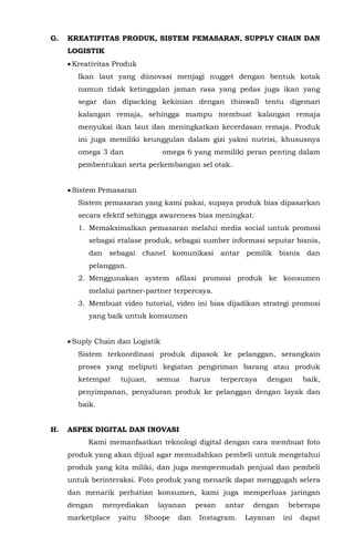 G. KREATIFITAS PRODUK, SISTEM PEMASARAN, SUPPLY CHAIN DAN
LOGISTIK
• Kreativitas Produk
Ikan laut yang diinovasi menjagi nugget dengan bentuk kotak
namun tidak ketinggalan jaman rasa yang pedas juga ikan yang
segar dan dipacking kekinian dengan thinwall tentu digemari
kalangan remaja, sehingga mampu membuat kalangan remaja
menyukai ikan laut dan meningkatkan kecerdasan remaja. Produk
ini juga memiliki keunggulan dalam gizi yakni nutrisi, khususnya
omega 3 dan omega 6 yang memiliki peran penting dalam
pembentukan serta perkembangan sel otak.
• Sistem Pemasaran
Sistem pemasaran yang kami pakai, supaya produk bias dipasarkan
secara efektif sehingga awareness bias meningkat.
1. Memaksimalkan pemasaran melalui media social untuk promosi
sebagai etalase produk, sebagai sumber informasi seputar bisnis,
dan sebagai chanel komunikasi antar pemilik bisnis dan
pelanggan.
2. Menggunakan system afilasi promosi produk ke konsumen
melalui partner-partner terpercaya.
3. Membuat video tutorial, video ini bias dijadikan strategi promosi
yang baik untuk komsumen
• Suply Chain dan Logistik
Sistem terkoordinasi produk dipasok ke pelanggan, serangkain
proses yang meliputi kegiatan pengiriman barang atau produk
ketempat tujuan, semua harus terpercaya dengan baik,
penyimpanan, penyaluran produk ke pelanggan dengan layak dan
baik.
H. ASPEK DIGITAL DAN INOVASI
Kami memanfaatkan teknologi digital dengan cara membuat foto
produk yang akan dijual agar memudahkan pembeli untuk mengetahui
produk yang kita miliki, dan juga mempermudah penjual dan pembeli
untuk berinteraksi. Foto produk yang menarik dapat menggugah selera
dan menarik perhatian konsumen, kami juga memperluas jaringan
dengan menyediakan layanan pesan antar dengan beberapa
marketplace yaitu Shoope dan Instagram. Layanan ini dapat
 