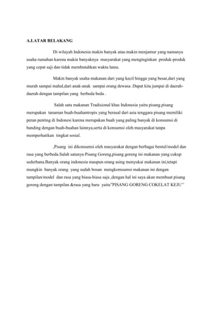 A.LATAR BELAKANG
Di wilayah Indonesia makin banyak atau makin menjamur yang namanya
usaha rumahan karena makin banyaknya masyarakat yang menginginkan produk-produk
yang cepat saji dan tidak membutuhkan waktu lama.
Makin banyak usaha makanan dari yang kecil hingga yang besar,dari yang
murah sampai mahal,dari anak-anak sampai orang dewasa .Dapat kita jumpai di daerahdaerah dengan tampilan yang berbeda beda .
Salah satu makanan Tradisional khas Indonesia yaitu pisang.pisang
merupakan tanaman buah-buahantropis yang berasal dari asia tenggara pisang memiliki
peran penting di Indonesi karena merupakan buah yang paling banyak di konsumsi di
banding dengan buah-buahan lainnya,serta di konsumsi oleh masyarakat tanpa
memperhatikan tingkat sosial.
,Pisang ini dikonsumsi oleh masyarakat dengan berbagai bentul/model dan
rasa yang berbeda.Salah satunya Pisang Goreng,pisang goreng ini makanan yang cukup
sederhana.Banyak orang indonesia maupun orang asing menyukai makanan ini,tetapi
mungkin banyak orang yang sudah bosan mengkomsumsi makanan ini dengan
tampilan/model dan rasa yang biasa-biasa saja ,dengan hal ini saya akan membuat pisang
goreng dengan tampilan &rasa yang baru yaitu”PISANG GORENG COKELAT KEJU’’

 