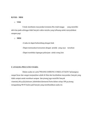 B.VISI – MISI
o VISI
Untuk membantu masyarakat terutama Ibu rmah tangga

yang memiliki

aktivitas pada sehingga tidak banyak waktu mereka yang terbuang untuk menyediakan
sarapan pagi
o MISI
-Usaha ini dapat berkembang dengan baik
-Dapat memuaskan konsumen dengan produk yang saya tawarkan
-Dapat membuka lapangan pekerjaan untuk orang lain

C.ANALISA PELUANG USAHA
Dalam usaha ini yaitu”PISANG GORENG COKELAT KEJU”peluangnya
sangat besar dan sangat menjanjikan sebab di lihat dari kesibukkan masyarakat ,banyak yang
tidak sempat untuk membuat sarapan dan pisang juga memiliki banyak
vitamin(c,b6,a,d,k),kalsium ,kabohidrat &mineral.Serta dalam setiap 100 gr pisang
mengandung 90-93 kalori,jadi banyak yang membutuhkan usaha ini.

 