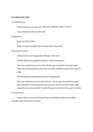 D.MARKETING MIX
1.Produk(Product)
Produk yang akan saya jual yaitu “PISANG GORENG COKLAT KEJU”
Yang merupakan makanan sehari-hari.
2.harga(Price)
Harga /porsi Rp.20.000,Harga ini sangat terjangkau dan termasuk harga yang murah.
3.Promosi(Promotion)
Untuk promosi saya menggunakan beberapa media yaitu:
1)Audio adalah menyampaikan informasi melalui pendengaran.
Saya akan melakukan promosi melalui Radio agar masyarakat/ konsumen dapat
mengetahui tentang penjualan saya,serta saya akan melakukan promosi dari orang ke
orang.
2)Visual adalah menyampaikan informasi melalui gambar.
Saya akan melakukan promosi melalui brosur – brosur agar masyarakat/konsumen
dapat mengetahui tentang penjualan saya,serta saya akan memberikan diskon bagi
setiap konsumen yang membeli 5 produk Pisang Goreng Coklat Keju gratis 1 produk.
4.Tempat(Place)
Tempat usaha ini yaitu tepat di pusat kota atau di bagian pertokoan yang dapat
terjangkau oleh masyarakat /konsumen.

 