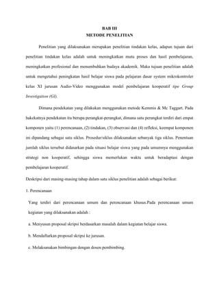 BAB III
METODE PENELITIAN
Penelitian yang dilaksanakan merupakan penelitian tindakan kelas, adapun tujuan dari
penelitian tindakan kelas adalah untuk meningkatkan mutu proses dan hasil pembelajaran,
meningkatkan profesional dan menumbuhkan budaya akademik. Maka tujuan penelitian adalah
untuk mengetahui peningkatan hasil belajar siswa pada pelajaran dasar system mikrokontroler
kelas XI jurusan Audio-Video menggunakan model pembelajaran kooperatif tipe Group
Investigation (GI).
Dimana pendekatan yang dilakukan menggunakan metode Kemmis & Mc Taggart. Pada
hakekatnya pendekatan itu berupa perangkat-perangkat, dimana satu perangkat terdiri dari empat
komponen yaitu (1) perencanaan, (2) tindakan, (3) observasi dan (4) refleksi, keempat komponen
ini dipandang sebagai satu siklus. Prosedur/siklus dilaksanakan sebanyak tiga siklus. Penentuan
jumlah siklus tersebut didasarkan pada situasi belajar siswa yang pada umumnya menggunakan
strategi non kooperatif, sehingga siswa memerlukan waktu untuk beradaptasi dengan
pembelajaran kooperatif.
Deskripsi dari masing-masing tahap dalam satu siklus penelitian adalah sebagai berikut:
1. Perencanaan
Yang terdiri dari perencanaan umum dan perencanaan khusus.Pada perencanaan umum
kegiatan yang dilaksanakan adalah :
a. Menyusun proposal skripsi berdasarkan masalah dalam kegiatan belajar siswa.
b. Mendaftarkan proposal skripsi ke jurusan.
c. Melaksanakan bimbingan dengan dosen pembimbing.
 