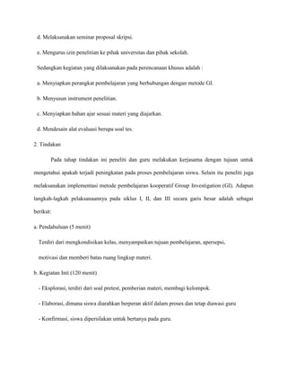 d. Melaksanakan seminar proposal skripsi.
e. Mengurus izin penelitian ke pihak universitas dan pihak sekolah.
Sedangkan kegiatan yang dilaksanakan pada perencanaan khusus adalah :
a. Menyiapkan perangkat pembelajaran yang berhubungan dengan metode GI.
b. Menyusun instrument penelitian.
c. Menyiapkan bahan ajar sesuai materi yang diajarkan.
d. Mendesain alat evaluasi berupa soal tes.
2. Tindakan
Pada tahap tindakan ini peneliti dan guru melakukan kerjasama dengan tujuan untuk
mengetahui apakah terjadi peningkatan pada proses pembelajaran siswa. Selain itu peneliti juga
melaksanakan implementasi metode pembelajaran kooperatif Group Investigation (GI). Adapun
langkah-lagkah pelaksanaannya pada siklus I, II, dan III secara garis besar adalah sebagai
berikut:
a. Pendahuluan (5 menit)
Terdiri dari mengkondisikan kelas, menyampaikan tujuan pembelajaran, apersepsi,
motivasi dan memberi batas ruang lingkup materi.
b. Kegiatan Inti (120 menit)
- Eksplorasi, terdiri dari soal pretest, pemberian materi, membagi kelompok.
- Elaborasi, dimana siswa diarahkan berperan aktif dalam proses dan tetap diawasi guru
- Konfirmasi, siswa dipersilakan untuk bertanya pada guru.
 