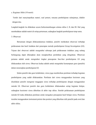 c. Kegiatan Akhir (10 menit)
Terdiri dari menyimpulkan materi, soal pretest, rencana pembelajaran selanjutnya, diakhir
dengan doa.
Langkah-langkah itu dilakukan secara berkesinambungan selama siklus I, II, dan III. Hal yang
membedakan adalah materi di setiap pertemuan, sedangkan langkah pembelajaran tetap sama.
3. Observasi
Bersamaan dengan dilaksanakannya tindakan, peneliti melakukan observasi terhadap
pelaksanaan dan hasil tindakan dari penerapan metode pembelajaran Group Investigation (GI).
Tujuan dari observasi adalah mengetahui seberapa jauh pelaksanaan tindakan yang sedang
berlangsung dapat diharapkan akan menghasilkan perubahan yang diinginkan. Observasi
pertama adalah untuk mengetahui tingkat pencapaian fase-fase pembelajaran GI yang
dilaksanakan oleh siswa. Observasi kedua adalah untuk mengetahui kemampuan guru (peneliti)
dalam menerapkan pembelajaran GI.
Selain peneliti dan guru kolabolator, siswa juga memberikan penilaian terhadap kegiatan
pembelajaran yang sudah dilaksanakan. Penilaian dari siswa menggunakan kuisioner yang
disediakan peneliti mengenai tanggapan siswa terhadap pembelajaran dengan menggunakan
metode GI. Observasi peneliti dan guru kolabolator dilaksanakan setiap kegiatan belajar,
sedangkan kuesioner siswa diberikan di akhir tiap siklus. Setelah pelaksanaan pembelajaran
metode GI maka dilakukan penilaian untuk mengukur pencapaian hasil belajar siswa. Penilaian
tersebut menggunakan instrument pretest dan posttest yang diberikan oleh peneliti pada awal dan
akhir siklus.
 