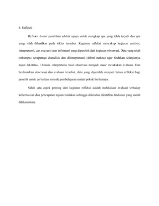 4. Refleksi
Refleksi dalam penelitian adalah upaya untuk mengkaji apa yang telah terjadi dan apa
yang telah dihasilkan pada siklus tersebut. Kegiatan refleksi mencakup kegiatan analisis,
interpretansi, dan evaluasi atas informasi yang diperoleh dari kegiatan observasi. Data yang telah
terkumpul secepatnya dianalisis dan diinterpretansi (diberi makna) agar tindakan selanjutnya
dapat diketahui. Dimana interpretansi hasil observasi menjadi dasar melakukan evaluasi. Dan
berdasarkan observasi dan evaluasi tersebut, data yang diperoleh menjadi bahan refleksi bagi
peneliti untuk perbaikan metode pembelajaran materi pokok berikutnya.
Salah satu aspek penting dari kegiatan refleksi adalah melakukan evaluasi terhadap
keberhasilan dan pencapaian tujuan tindakan sehingga diketahui efektifitas tindakan yang sudah
dilaksanakan.
 