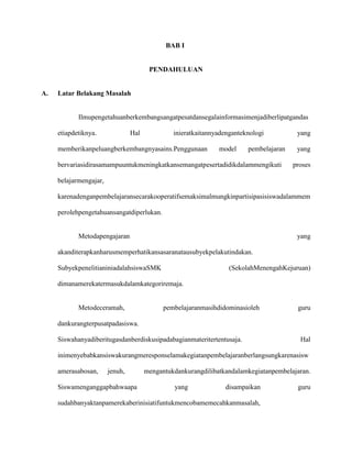 BAB I

PENDAHULUAN

A.

Latar Belakang Masalah

Ilmupengetahuanberkembangsangatpesatdansegalainformasimenjadiberlipatgandas
etiapdetiknya.

Hal

inieratkaitannyadenganteknologi

memberikanpeluangberkembangnyasains.Penggunaan

model

pembelajaran

bervariasidirasamampuuntukmeningkatkansemangatpesertadidikdalammengikuti

yang
yang
proses

belajarmengajar,
karenadenganpembelajaransecarakooperatifsemaksimalmungkinpartisipasisiswadalammem
perolehpengetahuansangatdiperlukan.

Metodapengajaran

yang

akanditerapkanharusmemperhatikansasaranatausubyekpelakutindakan.
SubyekpenelitianiniadalahsiswaSMK

(SekolahMenengahKejuruan)

dimanamerekatermasukdalamkategoriremaja.

Metodeceramah,

pembelajaranmasihdidominasioleh

guru

dankurangterpusatpadasiswa.
Siswahanyadiberitugasdanberdiskusipadabagianmateritertentusaja.

Hal

inimenyebabkansiswakurangmeresponselamakegiatanpembelajaranberlangsungkarenasisw
amerasabosan,

jenuh,

Siswamenganggapbahwaapa

mengantukdankurangdilibatkandalamkegiatanpembelajaran.
yang

disampaikan

sudahbanyaktanpamerekaberinisiatifuntukmencobamemecahkanmasalah,

guru

 