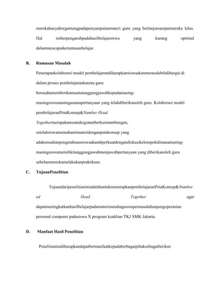 merekahanyabergantungpadapenyampaianmateri guru yang berlanjutsampaimereka lulus.
Hal

iniberpengaruhpadahasilbelajarsiswa

yang

kurang

optimal

dalammencapaiketuntasanbelajar.

B.

Rumusan Masalah
Penerapankolaborasi model pembelajarandiharapkansiswaakanmerasalebihdihargai di
dalam proses pembelajarankarena guru
berusahamemberikansuatutanggungjawabkepadamasingmasingsiswaatastugasataupertanyaan yang telahdiberikanoleh guru. Kolaborasi model
pembelajaranPetaKonsep&Number Head
Togethermerupakansuatukegiatanberkesinambungan,
setelahsiswamemahamimateridenganpetakonsep yang
adakemudianpengetahuansiswaakandiperkuatdengandiskusikelompokdimanamasingmasingsiswamemilikitanggungjawabmenjawabpertanyaan yang diberikanoleh guru
sebelummerekamelakukanpraktikum.

C.

TujuanPenelitian

TujuandaripenelitianiniadalahuntukmenerapkanpembelajaranPetaKonsep&Number
ed

Head

Together

dapatmeningkatkanhasilbelajarpadamaterimendiagnosispermasalahanpengoperasian
personal computer padasiswa X program keahlian TKJ SMK Jakarta.

D.

Manfaat Hasil Penelitian

Penelitianinidiharapkandapatbermanfaatkepadaberbagaipihaksebagaiberikut:

agar

 