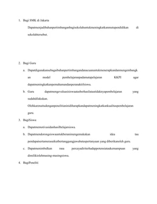 1. Bagi SMK di Jakarta
Dapatmenjadibahanpertimbanganbagisekolahuntukmeningkatkanmutupendidikan

di

sekolahtersebut.

2. Bagi Guru
a. Dapatdigunakansebagaibahanpertimbangandanacuanuntukmenerapkandanmengembangk
an

model

pembelajaranpadamatapelajaran

KKPI

agar

dapatmengevaluasisiswaatasberhasilatautidaknyapembelajaran

yang

dapatmeningkatkanpemahamandanperanaktifsiswa.
b. Guru

sudahdilakukan.
Olehkarenaitudenganpenelitianinidiharapkandapatmeningkatkankualitaspembelajaran
guru.
3. BagiSiswa
a. Dapatmemotivasidanhasilbelajarsiswa.
b. Dapatmendorongsiswauntukberanimengemukakan

idea

tau

pendapatsertamerasaikutbertanggungjawabataspertanyaan yang diberikanoleh guru.
c. Dapatmenimbulkan

rasa

dimilikiolehmasing-masingsiswa.
4. BagiPeneliti

percayadiriterhadappotensiataukemampuan

yang

 