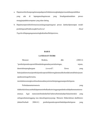 a. Dapatmemberikanpengalamanpadapenelitidalammenghadapipermasalahanpendidikan
yang

ada

di

lapangansebagaiacuan

yang

bisadigunakandalam

proses

mengajarpadakesempatan yang akan dating.
b. Dapatmemperolehinformasisecaralangsungmengenai proses danhasilpenerapan model
pembelajaranPetaKonsep&Numbered

Head

Togetherdilapangangunameningkatkanhasilbelajarsiswa.

BAB II
LANDASAN TEORI
Menurut

Ibrahim,

dkk

(2002:2)

“pembelajarankooperatifditandaidenganadanyastrukturtugas,
danstrukturpenghargaan

(reward)”.

tujuan,
Siswa

yang

bekerjadalamsituasipembelajrankooperatifdidorongdanataudikehendakiuntukbekerjasam
apadasuatutugasbersama,
merekaharusmengkoordinasikanusahanyainimelaluipenggunaanpembelajaran.
Perbedaanantarmanusia

yang

tidakterkelolasecarabaikdapatmenimbulkanketersinggungandankesalahpahamanantarses
amanya.

Agar

manusiaterhindardarihal-haltersebutmakadiperlukaninteraksi

yang

salingasuhatautenggang rasa dansalingmenyayangi. Menurut Abdurrahman danBintoro
(dalamNurhadi

2004:61)

pembelajarankooperatifadalahpembelajaran

yang

 