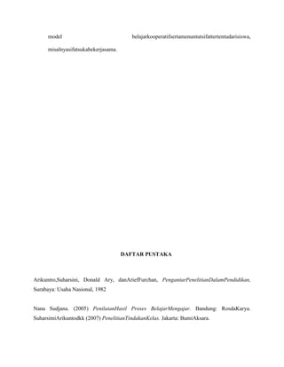model

belajarkooperatifsertamenuntutsifattertentudarisiswa,

misalnyasifatsukabekerjasama.

DAFTAR PUSTAKA

Arikuntro,Suharsini, Donald Ary, danAriefFurchan, PengantarPenelitianDalamPendidikan,
Surabaya: Usaha Nasional, 1982

Nana Sudjana. (2005) PenilaianHasil Proses BelajarMengajar. Bandung: RosdaKarya.
SuharsimiArikuntodkk (2007) PenelitianTindakanKelas. Jakarta: BumiAksara.

 