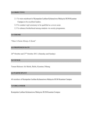 2.0 OBJECTIVE
2.1 To train mainboard of Kumpulan Latihan Kelanasiswa Malaysia IIUM Kuantan
Campus to be excellent leaders.
2.2 To conduct vigil ceremony to be qualified as a rover scout.
2.3 To enhance brotherhood among students via society programme.
3.0 THEME
“Once A Scout Always A Scout”
4.0 PROPOSED DATE
26th
October and 27th
October 2013. (Saturday and Sunday)
5.0 VENUE
Taman Rekreasi Air Balok, Balok, Kuantan, Pahang
6.0 PARTICIPANT
40 members of Kumpulan Latihan Kelanasiswa Malaysia IIUM Kuantan Campus
7.0 ORGANISER
Kumpulan Latihan Kelanasiswa Malaysia IIUM Kuantan Campus
 