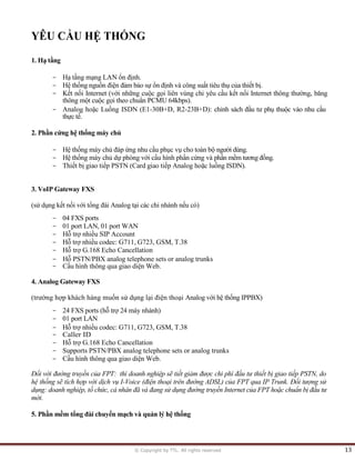 © Copyright by TTL. All rights reserved 13 
YÊU CẦU HỆ THỐNG 
1. Hạ tầng 
- Hạ tầng mạng LAN ổn định. 
- Hệ thống nguồn điện đảm bảo sự ổn định và công suất tiêu thụ của thiết bị. 
- Kết nối Internet (với những cuộc gọi liên vùng chỉ yêu cầu kết nối Internet thông thường, băng 
thông một cuộc gọi theo chuẩn PCMU 64kbps). 
- Analog hoặc Luồng ISDN (E1-30B+D, R2-23B+D): chinh sách đầu tư phụ thuộc vào nhu cầu 
thực tế. 
2. Phần cứng hệ thống máy chủ 
- Hệ thống máy chủ đáp ứng nhu cầu phục vụ cho toàn bộ người dùng. 
- Hệ thống máy chủ dự phòng với cấu hình phần cứng và phần mềm tương đồng. 
- Thiết bị giao tiếp PSTN (Card giao tiếp Analog hoặc luồng ISDN). 
3. VoIP Gateway FXS 
(sử dụng kết nối với tổng đài Analog tại các chi nhánh nếu có) 
- 04 FXS ports 
- 01 port LAN, 01 port WAN 
- Hỗ trợ nhiều SIP Account 
- Hỗ trợ nhiều codec: G711, G723, GSM, T.38 
- Hỗ trợ G.168 Echo Cancellation 
- Hỗ PSTN/PBX analog telephone sets or analog trunks 
- Cầu hình thông qua giao diện Web. 
4. Analog Gateway FXS 
(trường hợp khách hàng muốn sử dụng lại điện thoại Analog với hệ thống IPPBX) 
- 24 FXS ports (hỗ trợ 24 máy nhánh) 
- 01 port LAN 
- Hỗ trợ nhiều codec: G711, G723, GSM, T.38 
- Caller ID 
- Hỗ trợ G.168 Echo Cancellation 
- Supports PSTN/PBX analog telephone sets or analog trunks 
- Cầu hình thông qua giao diện Web. 
Đối với đường truyền của FPT: thì doanh nghiệp sẽ tiết giảm được chi phí đầu tư thiết bị giao tiếp PSTN, do 
hệ thống sẽ tích hợp với dịch vụ I-Voice (điện thoại trên đường ADSL) của FPT qua IP Trunk. Đối tượng sử 
dụng: doanh nghiệp, tồ chức, cá nhân đã và đang sử dụng đường truyền Internet của FPT hoặc chuẩn bị đầu tư 
mới. 
5. Phần mềm tổng đài chuyển mạch và quản lý hệ thống  