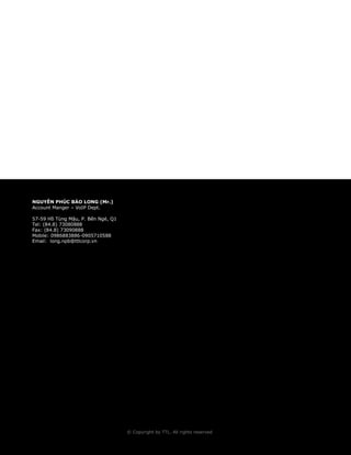 © Copyright by TTL. All rights reserved 15 
© Copyright by TTL. All rights reserved 
NGUYỄN PHÚC BẢO LONG (Mr.) 
Account Manger – VoIP Dept. 
57-59 Hồ Tùng Mậu, P. Bến Ngé, Q1 
Tel: (84.8) 73080888 
Fax: (84.8) 73090888 
Mobile: 0986883886-0905710588 
Email: long.npb@ttlcorp.vn 
