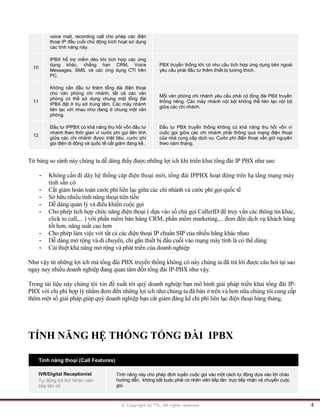 © Copyright by TTL. All rights reserved 4 
voice mail, recording call cho phép các điện 
thoại IP đầu cuối chủ động kích hoạt sử dụng 
các tính năng này. 
10 
IPBX hỗ trợ mềm dẻo khi tích hợp các ứng 
dụng khác, chẳng hạn CRM, Voice 
Messages, SMS, và các ứng dụng CTI trên 
PC. 
PBX truyền thống khi có nhu cầu tích hợp ứng dụng bên ngoài 
yêu cầu phải đầu tư thêm thiết bị tương thích. 
11 
Không cần đầu tư thêm tổng đài điện thoại 
cho văn phòng chi nhánh, tất cả các văn 
phòng có thể sử dụng chung một tổng đài 
IPBX đặt ở trụ sở trung tâm. Các máy nhánh 
liên lạc với nhau như đang ở chung một văn 
phòng. 
Mỗi văn phòng chi nhánh yêu cầu phải có tổng đài PBX truyền 
thống riêng. Các máy nhánh nội bội không thể liên lạc nội bộ 
giữa các chi nhánh. 
12 
Đầu tư IPPBX có khả năng thu hồi vốn đầu tư 
nhanh theo thời gian vì cước phí gọi liên tỉnh 
giữa các chi nhánh được triệt tiêu, cước phí 
gọi điện di động và quốc tế cắt giảm đáng kể. 
Đầu tư PBX truyền thống không có khả năng thu hồi vốn vì 
cuộc gọi giữa các chi nhánh phải thông qua mạng điện thoại 
của nhà cung cấp dịch vụ. Cước phí điện thoại vẫn giữ nguyên 
theo năm tháng. 
Từ bảng so sánh này chúng ta dễ dàng thấy được những lợi ích khi triển khai tổng đài IP PBX như sau: 
- Không cần đi dây hệ thống cáp điện thoại mới, tổng đài IPPBX hoạt động trên hạ tầng mạng máy 
tính sẵn có 
- Cắt giảm hoàn toàn cước phí liên lạc giữa các chi nhánh và cước phí gọi quốc tế 
- Sở hữu nhiều tính năng thoại tiên tiến 
- Dễ dàng quản lý và điều khiển cuộc gọi 
- Cho phép tích hợp chức năng điện thoại ( dựa vào số chủ gọi CallerID để truy vấn các thông tin khác, 
click to call,... ) với phần mềm bán hàng CRM, phần mềm marketing,... đem đến dịch vụ khách hàng 
tốt hơn, năng suất cao hơn 
- Cho phép làm việc với tất cả các điện thoại IP chuẩn SIP của nhiều hãng khác nhau 
- Dễ dàng mở rộng và di chuyển, chỉ gắn thiết bị đầu cuối vào mạng máy tính là có thể dùng 
- Cải thiệt khả năng mở rộng và phát triển của doanh nghiệp 
Như vậy từ những lợi ích mà tổng đài PBX truyền thống không có này chúng ta đã trả lời được câu hỏi tại sao 
ngay nay nhiều doanh nghiệp đang quan tâm đến tổng đài IP-PBX như vậy. 
Trong tài liệu này chúng tôi xin đề xuất tới quý doanh nghiệp bạn mô hình giải pháp triển khai tổng đài IP- 
PBX với chi phí hợp lý nhằm đem đến những lợi ích như chúng ta đã bàn ở trên và hơn nữa chúng tôi cung cấp 
thêm một số giải pháp giúp quý doanh nghiệp bạn cắt giảm đáng kể chi phí liên lạc điện thoại hàng tháng. 
TÍNH NĂNG HỆ THỐNG TỔNG ĐÀI IPBX 
Tính năng thoại (Call Features) 
IVR/Digital Receptionist 
Tự động trả lời/ Nhân viên 
tiếp tân số 
Tính năng này cho phép định tuyến cuộc gọi vào một cách tự động dựa vào lời chào 
hướng dẫn, không bắt buộc phải có nhân viên tiếp tân trực tiếp nhận và chuyển cuộc 
gọi.  