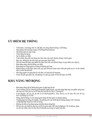 © Copyright by TTL. All rights reserved 12
ƯU ĐIỂM HỆ THỐNG
- Triển khai, vận hàng, bảo trì, lắp đặt, mở rộng nhanh chóng và dễ dàng.
- Hoạt động trên hạ tầng mạng LAN/MegaWan/Internet.
- Hệ thống quản lý tập trung.
- Tính năng đa dạng.
- Sự ổn định cao nhất.
- Tinh chỉnh, thay đổi nội dung tùy theo nhu cầu cách nhanh chóng và đơn giản.
- Báo cáo, thống kê chi tiết cuộc gọi qua giao diện Web.
- Ghi âm toàn bộ hoặc một phần tùy theo nhu cầu của khách hàng và quy định của công ty.
- Khả năng nâng cấp hệ thống cao nhất.
- Khả năng mở rộng người sử dùng là không giới hạn.
- Khách hàng có thể thực hiện cuộc gọi qua Internet hoàn toàn miễn phí giữa trụ sở và chi nhánh
nếu có nhu cầu kết nối.
- Mở rộng người sử dụng bất kỳ nới đâu với một kết nối Internet.
- Giảm chi phí gọi giữa các văn phòng và cuộc gọi quốc tế khi kết hợp với OSP.
KHẢ NĂNG MỞ RỘNG
- Khả năng nâng cấp hệ thống đơn giản và đáp ứng tối đa
- Card Analog: hỗ trợ 24trung kế/board/PCI (phụ thuộc vào khả năng đáp ứng của phần cứng máy
chủ Server). Nếu Server có 03 khe PCI thì hỗ trợ 24x3=72trung kế.
- Card Digital: hỗ trợ tối đa 08 E1/T1/R2/board/PCI. Nếu Server có 03 khe PCI thì hỗ trợ
8x3=24 luồng E1/T1/R2
- Nâng cấp hệ thống và mở rộng người dùng rất đơn giản và nhanh chóng.
- Trường hợp mở rộng chi nhánh, văn phòng chỉ việc thiết lập hệ thống mạng LAN, Internet
và lắp đặt điện thoại là có thề sử dụng.
- Không cần đầu tư hạ tầng mạng cáp điện thoại riêng biệt.
- Hỗ trợ cho các thiết bị cầm tay có hỗ trợ giao thức SIP như Softphone, Wi-fi phone: phục
vụ cho các nhân viên có nhu cầu di chuyển cao trong và ngoài tòa nhà.
 