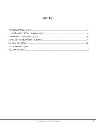 © Copyright by TTL. All rights reserved 2
MỤC LỤC
TỔNG ĐÀI IP-PBX LÀ GÌ ? .......................................................................................................................3
TÍNH NĂNG HỆ THỐNG TỔNG ĐÀI iPBX............................................................................................4
MÔ HÌNH GIẢI PHÁP TỔNG QUAN........................................................................................................6
MÔ TẢ CHI TIẾT KHAI BÁO HỆ THỐNG ..............................................................................................7
ƯU ĐIỂM HỆ THỐNG ...............................................................................................................................12
KHẢ NĂNG MỞ RỘNG ...........................................................................................................................12
YÊU CẦU HỆ THỐNG.................................................................................................................................13
 