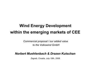 Wind Energy Development  within the emerging markets of CEE   Commercial proposal / our added value  to the Volkswind GmbH Norbert Muehlenbach & Drazen Kutschan  Zagreb, Croatia, July 18th, 2008.   