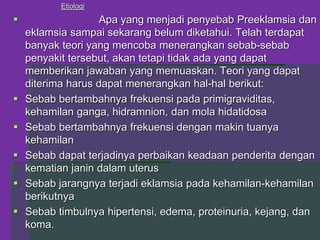 Etiologi
 Apa yang menjadi penyebab Preeklamsia dan
eklamsia sampai sekarang belum diketahui. Telah terdapat
banyak teori yang mencoba menerangkan sebab-sebab
penyakit tersebut, akan tetapi tidak ada yang dapat
memberikan jawaban yang memuaskan. Teori yang dapat
diterima harus dapat menerangkan hal-hal berikut:
 Sebab bertambahnya frekuensi pada primigraviditas,
kehamilan ganga, hidramnion, dan mola hidatidosa
 Sebab bertambahnya frekuensi dengan makin tuanya
kehamilan
 Sebab dapat terjadinya perbaikan keadaan penderita dengan
kematian janin dalam uterus
 Sebab jarangnya terjadi eklamsia pada kehamilan-kehamilan
berikutnya
 Sebab timbulnya hipertensi, edema, proteinuria, kejang, dan
koma.
 