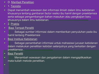 D. Manfaat Penelitian
 1. Teoretis
 Dapat menambah wawasan dan informasi ilmiah dalam ilmu kebidanan
khususnya tentang gambaran factor resiko ibu hamil dengan preeklamsia
serta sebagai pengembangan bahan masukan atau pengkajian baru
khususnya dalam ilmu kebidanan.
 2. Praktis
 Bagi Tempat Peneliti
 Sebagai sumber informasi dalam memberikan penyuluhan pada ibu
hamil tentang Preeklamsia
 Bagi Institusi Kebidanan
 Sebagai penambahan informasi untuk mahasiswi jurusan kebidanan
dalam melakukan penelitian kebidan selanjutnya yang berkaitan dengan
preeklamsia .
 Bagi Peneliti
 Menambah wawasan dan pengalaman dalam mengaplikasikan
mata kuliah metode penelitian.

 