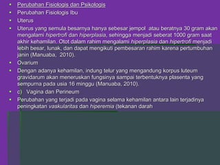  Perubahan Fisiologis dan Psikologis
 Perubahan Fisiologis Ibu
 Uterus
 Uterus yang semula besarnya hanya sebesar jempol atau beratnya 30 gram akan
mengalami hipertrofi dan hiperplasia, sehingga menjadi seberat 1000 gram saat
akhir kehamilan. Otot dalam rahim mengalami hiperplasia dan hipertrofi menjadi
lebih besar, lunak, dan dapat mengikuti pembesaran rahim karena pertumbuhan
janin (Manuaba, 2010).
 Ovarium
 Dengan adanya kehamilan, indung telur yang mengandung korpus luteum
gravidarum akan meneruskan fungsinya sampai terbentuknya plasenta yang
sempurna pada usia 16 minggu (Manuaba, 2010).
 c) Vagina dan Perineum
 Perubahan yang terjadi pada vagina selama kehamilan antara lain terjadinya
peningkatan vaskularitas dan hiperemia (tekanan darah
 