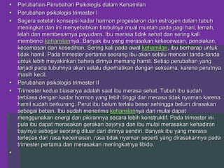  Perubahan-Perubahan Psikologis dalam Kehamilan
 Perubahan psikologis trimester I
 Segera setelah konsepsi kadar harmon progesteron dan estrogen dalam tubuh
meningkat dan ini menyebabkan timbulnya mual muntah pada pagi hari, lemah,
lelah dan membesarnya payudara. Ibu merasa tidak sehat dan sering kali
membenci kehamilannya. Banyak ibu yang merasakan kekecewaan, penolakan,
kecemasan dan kesedihan. Sering kali pada awal kehamilan, ibu berharap untuk
tidak hamil. Pada trimester pertama seorang ibu akan selalu mencari tanda-tanda
untuk lebih meyakinkan bahwa dirinya memang hamil. Setiap perubahan yang
terjadi pada tubuhnya akan selalu diperhatikan dengan seksama, karena perutnya
masih kecil.
 Perubahan psikologis trimester II
 Trimester kedua biasanya adalah saat ibu merasa sehat. Tubuh ibu sudah
terbiasa dengan kadar hormon yang lebih tinggi dan merasa tidak nyaman karena
hamil sudah berkurang. Perut ibu belum terlalu besar sehingga belum dirasakan
sebagai beban. Ibu sudah menerima kehamilannya dan mulai dapat
menggunakan energi dan pikirannya secara lebih konstruktif. Pada trimester ini
pula ibu dapat merasakan gerakan bayinya dan ibu mulai merasakan kehadiran
bayinya sebagai seorang diluar dari dirinya sendiri. Banyak ibu yang merasa
terlepas dari rasa kecemasan, rasa tidak nyaman seperti yang dirasakannya pada
trimester pertama dan merasakan meningkatnya libido.

 