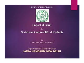 RESEARCH PROPOSAL
Impact of Islam
On
Social and Cultural life of Kashmir
Department of Islamic Studies
JAMIA HAMDARD, NEW DELHI
BY
ZAHOOR AHMAD WANI
 