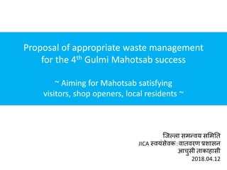जिल्ला समन्वय सममति
JICA स्वयंसेवक：वािवरण प्रशासन
आचुसी िाकाहासी
2018.04.12
Proposal of appropriate waste management
for the 4th Gulmi Mahotsab success
~ Aiming for Mahotsab satisfying
visitors, shop openers, local residents ~
 
