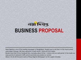 BUSINESS PROPOSAL
Naya Diganta is one of the leading newspaper in Bangladesh. People love to say that it is the most trusted
news paper they get. We have operation in both world - Online & Print media.
Beside more than 35 lac Facebook fans, everyday about 4.8 lac + visitors visit our web portal .It has made our
news portal an awesome traffic zone to promote any product or service.
About 1 lac & 50 thousand copies of Naya Diganta Newspaper run for supply everyday.
 
