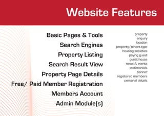 Website Features
                     Who We Are
           Basic Pages & Tools                  property
                                                  enquiry
                                                 location
               Search Engines     property/tenant type
                                      housing societies
               Property Listing            paying guest
                                           guest house
            Search Result View           news & events
                                            testimonials
                                                  banner
         Property Page Details     registered members
                                        personal details
Free/ Paid Member Registration
             Members Account
              Admin Module(s)
 