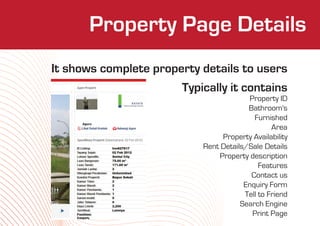 Property Who We Are
               Page Details
It shows complete property details to users
                       Typically it contains
                                        Property ID
                                        Bathroom's
                                          Furnished
                                                Area
                                Property Availability
                           Rent Details/Sale Details
                               Property description
                                            Features
                                         Contact us
                                       Enquiry Form
                                       Tell to Friend
                                      Search Engine
                                         Print Page
 