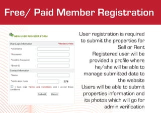 Who We Are
Free/ Paid Member Registration
              User registration is required
              to submit the properties for
                               Sell or Rent
                    Registered user will be
                   provided a profile where
                     he/she will be able to
                manage submitted data to
                               the website
               Users will be able to submit
               properties information and
                its photos which will go for
                         admin verification
 