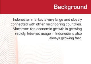 Background
 Indonesian market is very large and closely
connected with other neighboring countries.
 Moreover, the economic growth is growing
   rapidly. Internet usage in Indonesia is also
                         always growing fast.
 