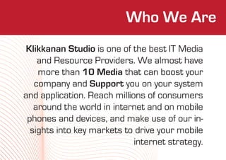 Who We Are
 Klikkanan Studio is one of the best IT Media
    and Resource Providers. We almost have
    more than 10 Media that can boost your
   company and Support you on your system
and application. Reach millions of consumers
   around the world in internet and on mobile
 phones and devices, and make use of our in-
  sights into key markets to drive your mobile
                             internet strategy.
 