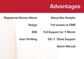 Who We Are
                              Advantages
Registered Domain Name          Setup Site Analytic

                 Design         Full access to CMS

                   SEO     Full Support for 1 Month

          User Profiling      24/7  Client Support

                                     Admin Manual
 