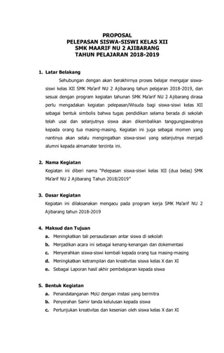 PROPOSAL
PELEPASAN SISWA-SISWI KELAS XII
SMK MAARIF NU 2 AJIBARANG
TAHUN PELAJARAN 2018-2019
1. Latar Belakang
Sehubungan dengan akan berakhirnya proses belajar mengajar siswa-
siswi kelas XII SMK Ma’arif NU 2 Ajibarang tahun pelajaran 2018-2019, dan
sesuai dengan program kegiatan tahunan SMK Ma’arif NU 2 Ajibarang dirasa
perlu mengadakan kegiatan pelepasan/Wisuda bagi siswa-siswi kelas XII
sebagai bentuk simbolis bahwa tugas pendidikan selama berada di sekolah
telah usai dan selanjutnya siswa akan dikembalikan tanggungjawabnya
kepada orang tua masing-masing. Kegiatan ini juga sebagai momen yang
nantinya akan selalu mengingatkan siswa-siswi yang selanjutnya menjadi
alumni kepada almamater tercinta ini.
2. Nama Kegiatan
Kegiatan ini diberi nama “Pelepasan siswa-siswi kelas XII (dua belas) SMK
Ma’arif NU 2 Ajibarang Tahun 2018/2019”
3. Dasar Kegiatan
Kegiatan ini dilaksanakan mengacu pada program kerja SMK Ma’arif NU 2
Ajibarang tahun 2018-2019
4. Maksud dan Tujuan
a. Meningkatkan tali persaudaraan antar siswa di sekolah
b. Menjadikan acara ini sebagai kenang-kenangan dan dokementasi
c. Menyerahkan siswa-siswi kembali kepada orang tua masing-masing
d. Meningkatkan ketrampilan dan kreativitas siswa kelas X dan XI
e. Sebagai Laporan hasil akhir pembelajaran kepada siswa
5. Bentuk Kegiatan
a. Penandatanganan MoU dengan instasi yang bermitra
b. Penyerahan Samir tanda kelulusan kepada siswa
c. Pertunjukan kreativitas dan kesenian oleh siswa kelas X dan XI
 