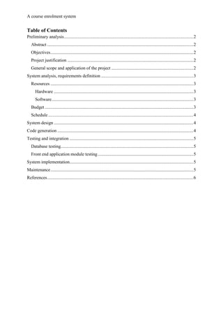 A course enrolment system
Table of Contents
Preliminary analysis...................................................................................................................2
Abstract ..................................................................................................................................2
Objectives...............................................................................................................................2
Project justification ................................................................................................................2
General scope and application of the project .........................................................................2
System analysis, requirements definition ..................................................................................3
Resources ...............................................................................................................................3
Hardware ............................................................................................................................3
Software..............................................................................................................................3
Budget ....................................................................................................................................3
Schedule .................................................................................................................................4
System design ............................................................................................................................4
Code generation .........................................................................................................................4
Testing and integration ..............................................................................................................5
Database testing......................................................................................................................5
Front end application module testing.....................................................................................5
System implementation..............................................................................................................5
Maintenance...............................................................................................................................5
References..................................................................................................................................6
 