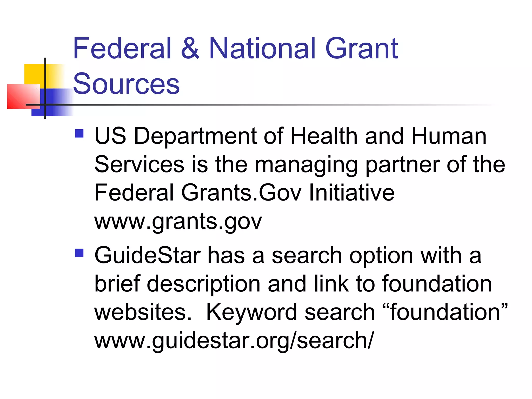 Federal & National Grant
Sources
 US Department of Health and Human
Services is the managing partner of the
Federal Grants.Gov Initiative
www.grants.gov
 GuideStar has a search option with a
brief description and link to foundation
websites. Keyword search “foundation”
www.guidestar.org/search/
 