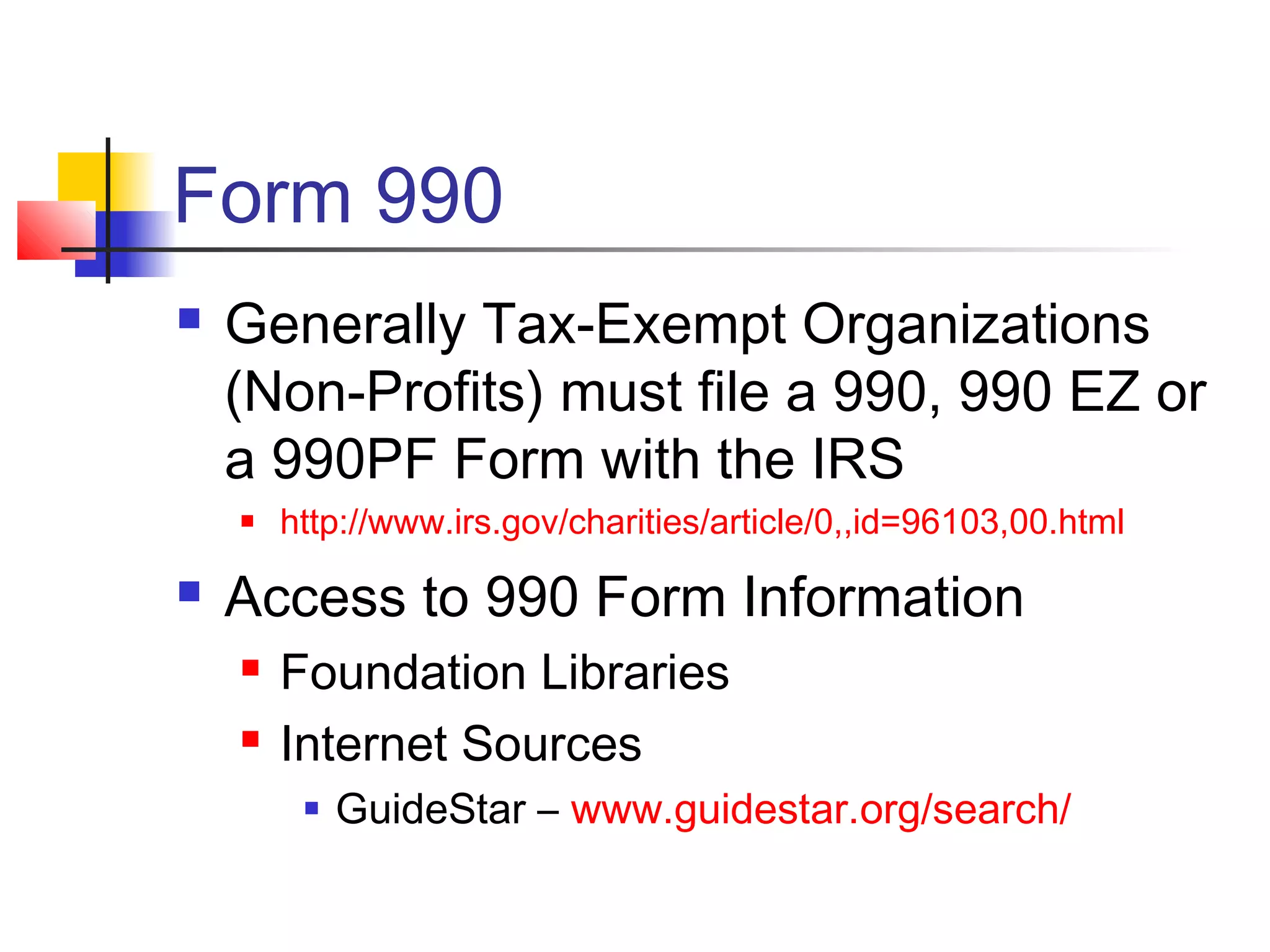 Form 990
 Generally Tax-Exempt Organizations
(Non-Profits) must file a 990, 990 EZ or
a 990PF Form with the IRS
 http://www.irs.gov/charities/article/0,,id=96103,00.html
 Access to 990 Form Information
 Foundation Libraries
 Internet Sources
 GuideStar – www.guidestar.org/search/
 