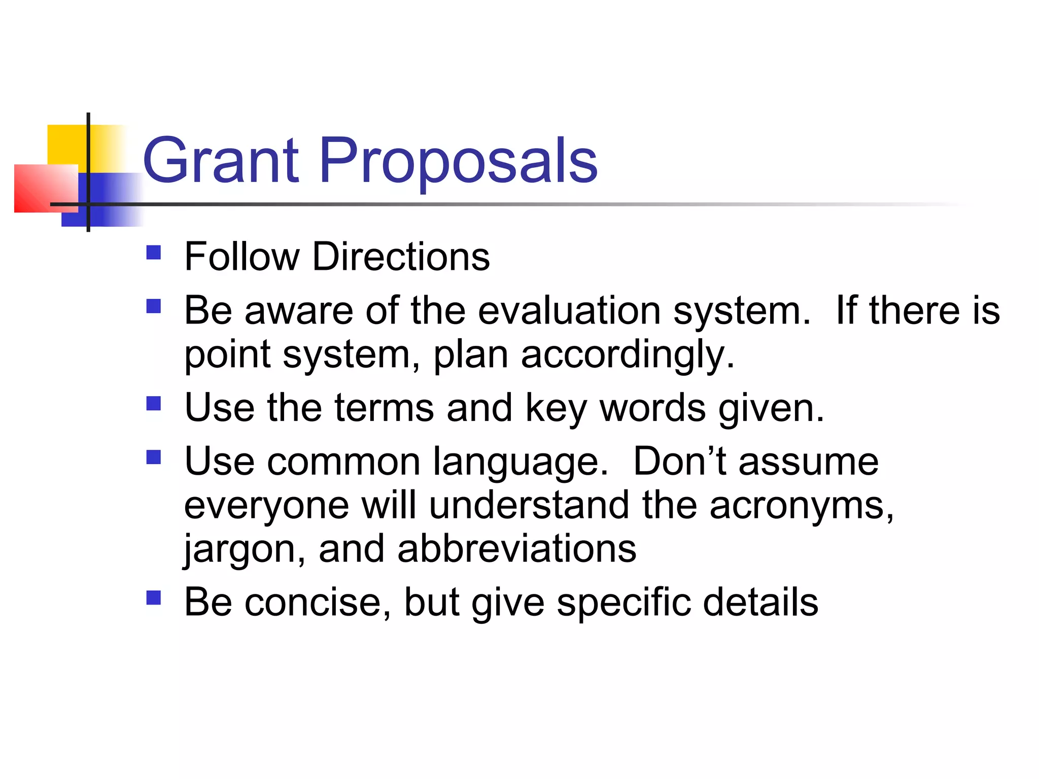 Grant Proposals
 Follow Directions
 Be aware of the evaluation system. If there is
point system, plan accordingly.
 Use the terms and key words given.
 Use common language. Don’t assume
everyone will understand the acronyms,
jargon, and abbreviations
 Be concise, but give specific details
 