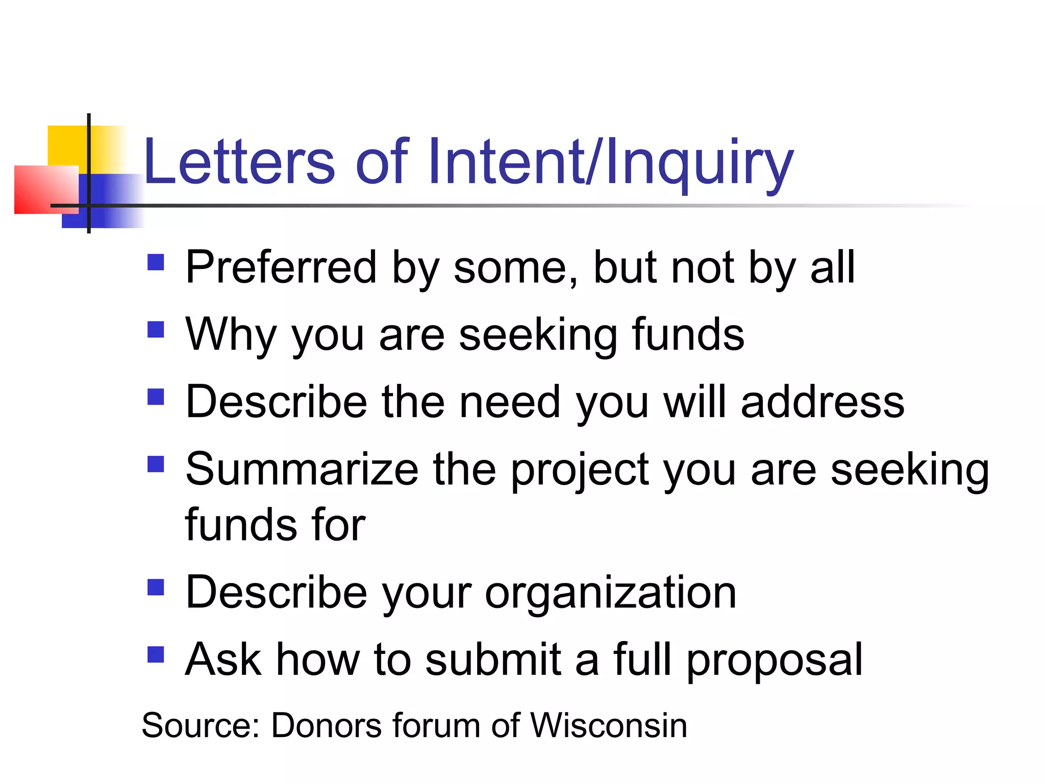 Letters of Intent/Inquiry
 Preferred by some, but not by all
 Why you are seeking funds
 Describe the need you will address
 Summarize the project you are seeking
funds for
 Describe your organization
 Ask how to submit a full proposal
Source: Donors forum of Wisconsin
 