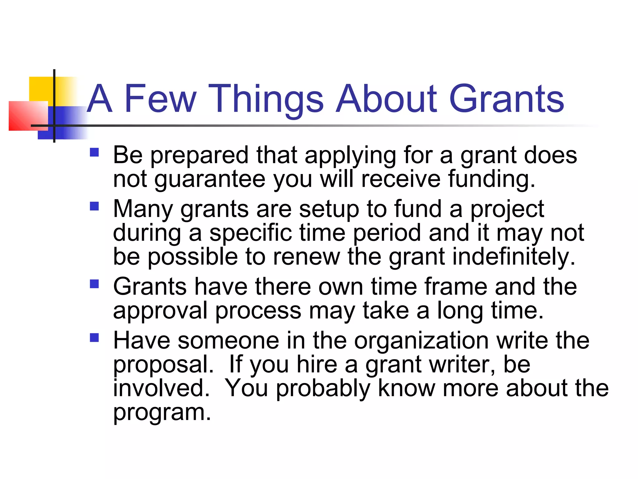 A Few Things About Grants
 Be prepared that applying for a grant does
not guarantee you will receive funding.
 Many grants are setup to fund a project
during a specific time period and it may not
be possible to renew the grant indefinitely.
 Grants have there own time frame and the
approval process may take a long time.
 Have someone in the organization write the
proposal. If you hire a grant writer, be
involved. You probably know more about the
program.
 