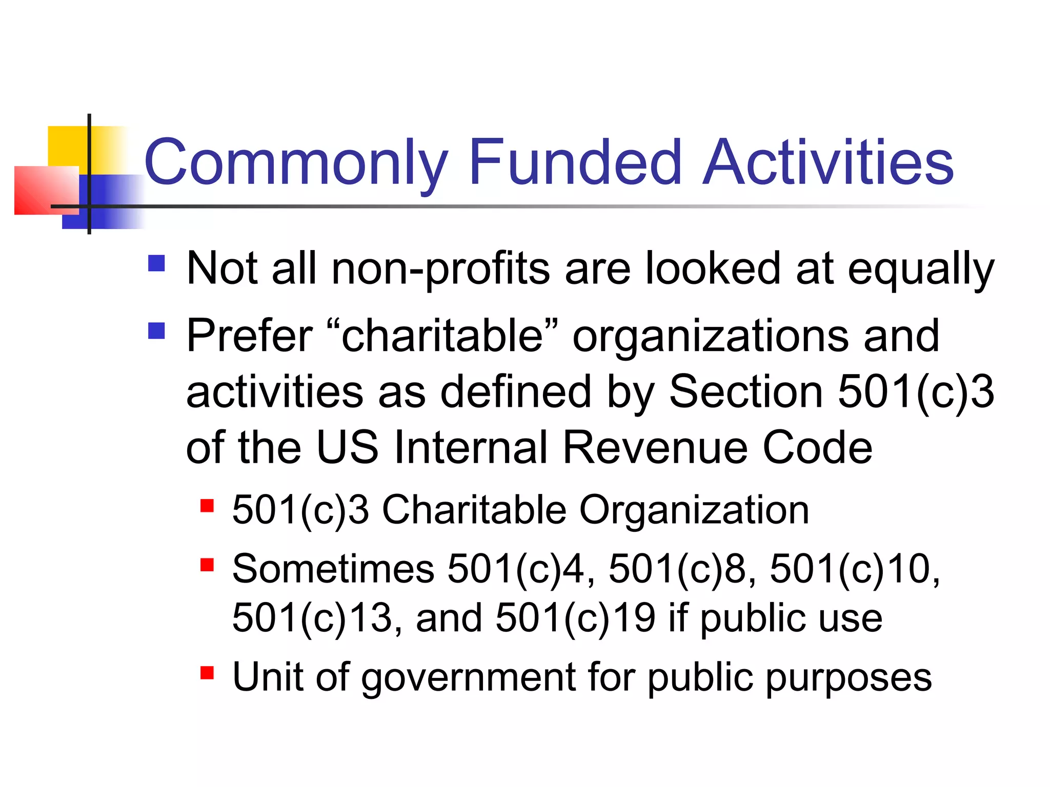 Commonly Funded Activities
 Not all non-profits are looked at equally
 Prefer “charitable” organizations and
activities as defined by Section 501(c)3
of the US Internal Revenue Code
 501(c)3 Charitable Organization
 Sometimes 501(c)4, 501(c)8, 501(c)10,
501(c)13, and 501(c)19 if public use
 Unit of government for public purposes
 