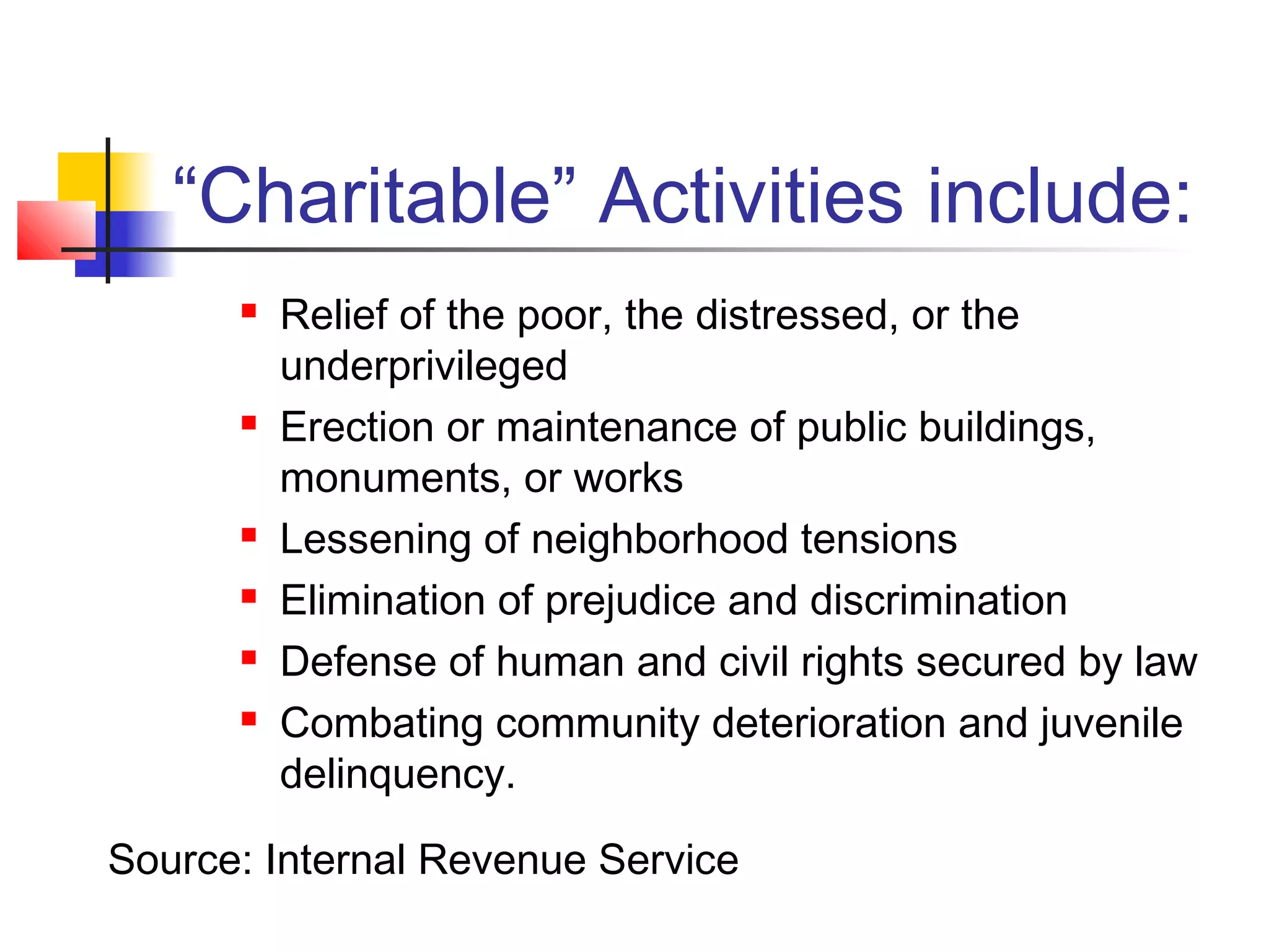 “Charitable” Activities include:
 Relief of the poor, the distressed, or the
underprivileged
 Erection or maintenance of public buildings,
monuments, or works
 Lessening of neighborhood tensions
 Elimination of prejudice and discrimination
 Defense of human and civil rights secured by law
 Combating community deterioration and juvenile
delinquency.
Source: Internal Revenue Service
 