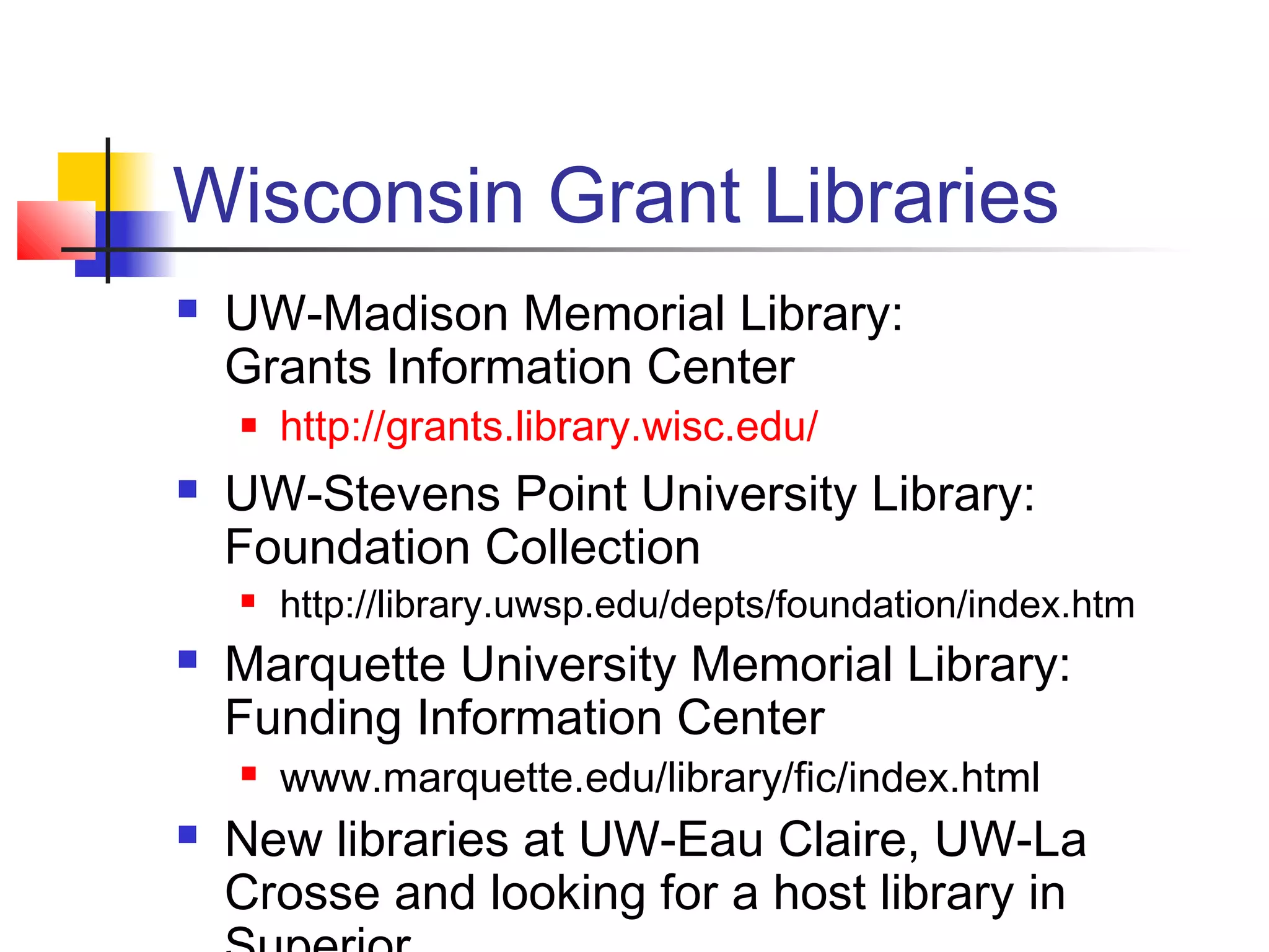 Wisconsin Grant Libraries
 UW-Madison Memorial Library:
Grants Information Center
 http://grants.library.wisc.edu/
 UW-Stevens Point University Library:
Foundation Collection
 http://library.uwsp.edu/depts/foundation/index.htm
 Marquette University Memorial Library:
Funding Information Center
 www.marquette.edu/library/fic/index.html
 New libraries at UW-Eau Claire, UW-La
Crosse and looking for a host library in
 