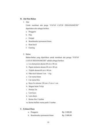 13
B. Alat Dan Bahan
1. Alat
Untuk membuat alat perga “PAPAN CATUR TRIGONOMETRI”
diperlukan alat sebagai berikut:
a. Penggaris
b. Palu
c. Gergaji
d. Boardmarker permanent hitam
e. Kuas kecil
f. Gunting
2. Bahan
Bahan-bahan yang diperlukan untuk membuat alat peraga “PAPAN
CATUR TRIGONOMETRI” adalah sebagai berikut:
a. Lis alumunium ukuran 60 cm x 80 cm
b. Papan melamin ukuran 60 cm x 80 cm
c. Triplek ukuran 60 cm x 80 cm
d. Paku kecil ukuran 3 cm ¼ kg
e. Cat warna hitam
f. Cat warna biru
g. Kayu Lis ukuran 120 cm x 5 cm x 1 cm
h. Magnet bulat 76 biji
i. Perekat 2m
j. Lem kayu
k. Lem alteco
l. Kertas foto 3 lembar
m. Kertas buffalo warna putih 3 lembar
C. Estimasi Dana
a. Penggaris Rp. 2.000,00
b. Boardmarker permanent hitam Rp. 5.000,00
 
